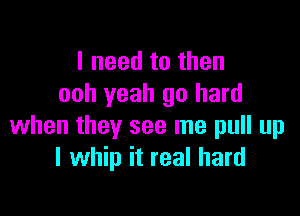 I need to then
ooh yeah go hard

when they see me pull up
I whip it real hard