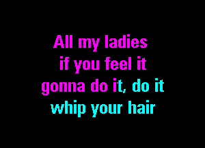 All my ladies
if you feel it

gonna do it. do it
whip your hair