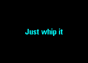 Just whip it