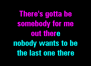 There's gotta be
somebody for me

out there
nobody wants to he
the last one there