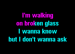 I'm walking
on broken glass

I wanna know
but I don't wanna ask