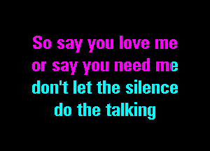 So say you love me
or say you need me

don't let the silence
do the talking