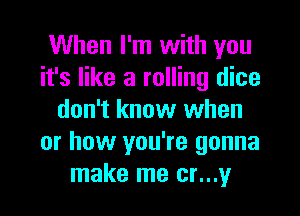 When I'm with you
it's like a rolling dice

don't know when
or how you're gonna
make me cr...y