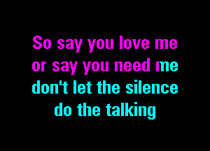 So say you love me
or say you need me

don't let the silence
do the talking