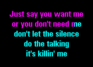 Just say you want me
or you don't need me

don't let the silence
do the talking
it's killin' me