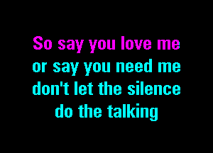 So say you love me
or say you need me

don't let the silence
do the talking