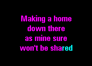 Making a home
down there

as mine sure
won't be shared