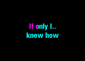 If only I..

knew how