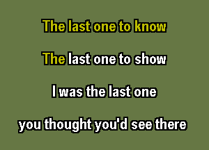 The last one to know
The last one to show

I was the last one

you thought you'd see there