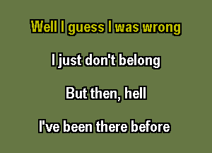 Well I guess I was wrong

ljust don't belong

But then, hell

I've been there before