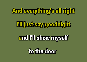 And everything's all right

I'll just say goodnight

and I'll show myself

to the door