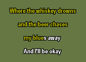 Where the whiskey drowns
and the beer chases

my blues away

And I'll be okay