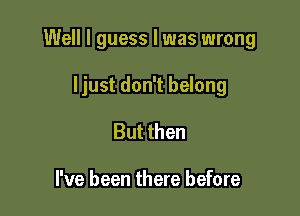 Well I guess I was wrong

ljust don't belong
But then

I've been there before