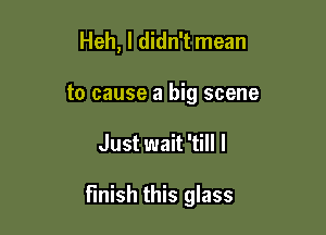 Heh, I didn't mean
to cause a big scene

Just wait 'till I

finish this glass