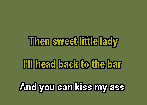 Then sweet little lady
I'll head back to the bar

And you can kiss my ass