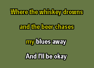 Where the whiskey drowns
and the beer chases

my blues away

And I'll be okay