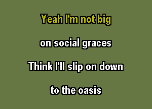 Yeah I'm not big

on social graces

Think I'll slip on down

to the oasis