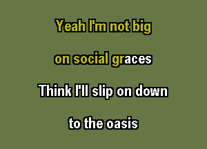 Yeah I'm not big

on social graces

Think I'll slip on down

to the oasis