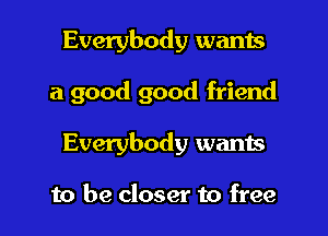 Everybody wants

a good good friend

Everybody wants

to be closer to free