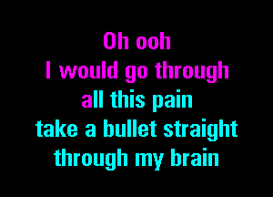 0h ooh
I would go through

all this pain
take a bullet straight
through my brain