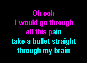 0h ooh
I would go through

all this pain
take a bullet straight
through my brain