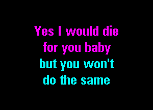 Yes I would die
for you baby

but you won't
do the same