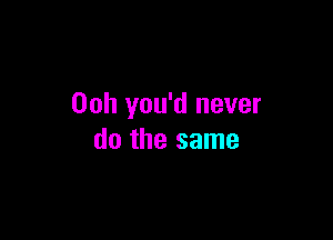 00h you'd never

do the same