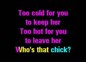 Too cold for you
to keep her

Too hot for you
to leave her
Who's that chick?