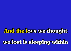 And the love we thought

we lost is sleeping within