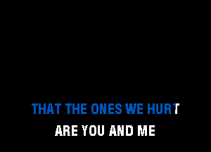THAT THE ONES WE HURT
ARE YOU AND ME