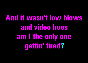 And it wasn't low blows
and video hoes

am I the only one
gettin' tired?