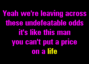 Yeah we're leaving across
these undefeatahle odds
it's like this man
you can't put a price
on a life