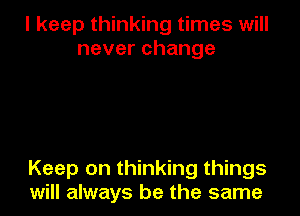 I keep thinking times will
neverchange

Keep on thinking things
will always be the same