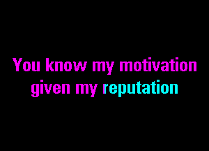 You know my motivation

given my reputation