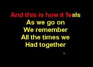And this is how it feels
As we go on
We remember

All the times we
Had together

I.