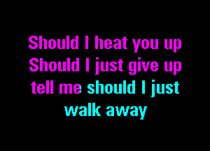Should I heat you up
Should I just give up

tell me should I just
walk away