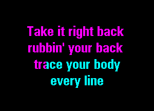 Take it right back
rubbin' your back

trace your body
every line