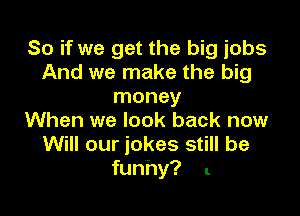 So if we get the big jobs
And we make the big
money

When we look back now
Will our jokes still be
funhy? .
