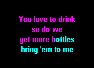 You love to drink
so do we

get more bottles
bring 'em to me