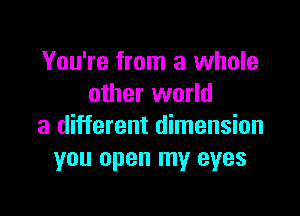 You're from a whole
other world

a different dimension
you open my eyes