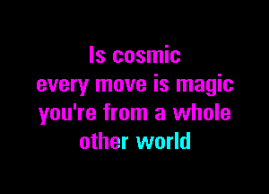 ls cosmic
every move is magic

you're from a whole
other world