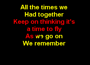 All the times we
Had together
Keep on thinking it's
a time to fly

As we go on
We remember
