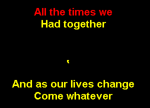 All the times we
Had together

And as our lives change
Come whatever