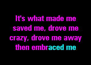 It's what made me
saved me, drove me
crazy, drove me away
then embraced me