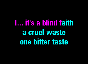 I... it's a blind faith

a cruel waste
one bitter taste