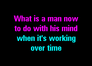 What is a man now
to do with his mind

when it's working
over time
