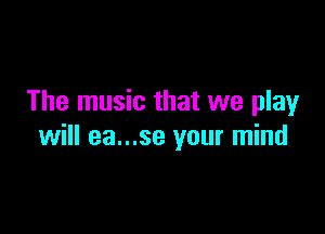 The music that we play

will ea...se your mind