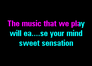 The music that we play

will ea....se your mind
sweet sensation