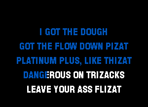 I GOT THE DOUGH
GOT THE FLOW DOWN PIZAT
PLATINUM PLUS, LIKE THIZAT
DANGEROUS 0N TRIZACKS
LEAVE YOUR ASS FLIZAT