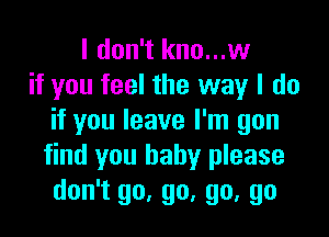 I don't kno...w
if you feel the way I do

if you leave I'm gon
find you baby please
don't go, go, go, go